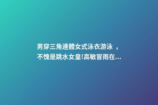 男穿三角連體女式泳衣游泳，不愧是跳水女皇!高敏冒雨在長江中游泳